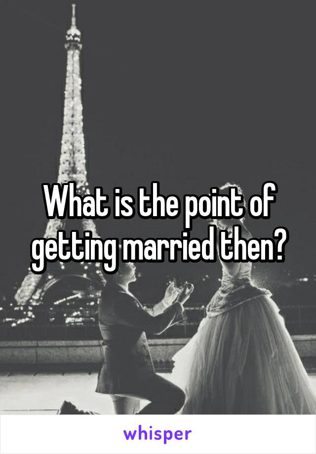 What is the point of getting married then?