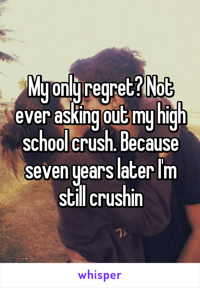 My only regret? Not ever asking out my high school crush. Because seven years later I'm still crushin