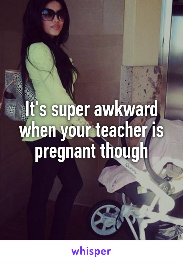 It's super awkward when your teacher is pregnant though