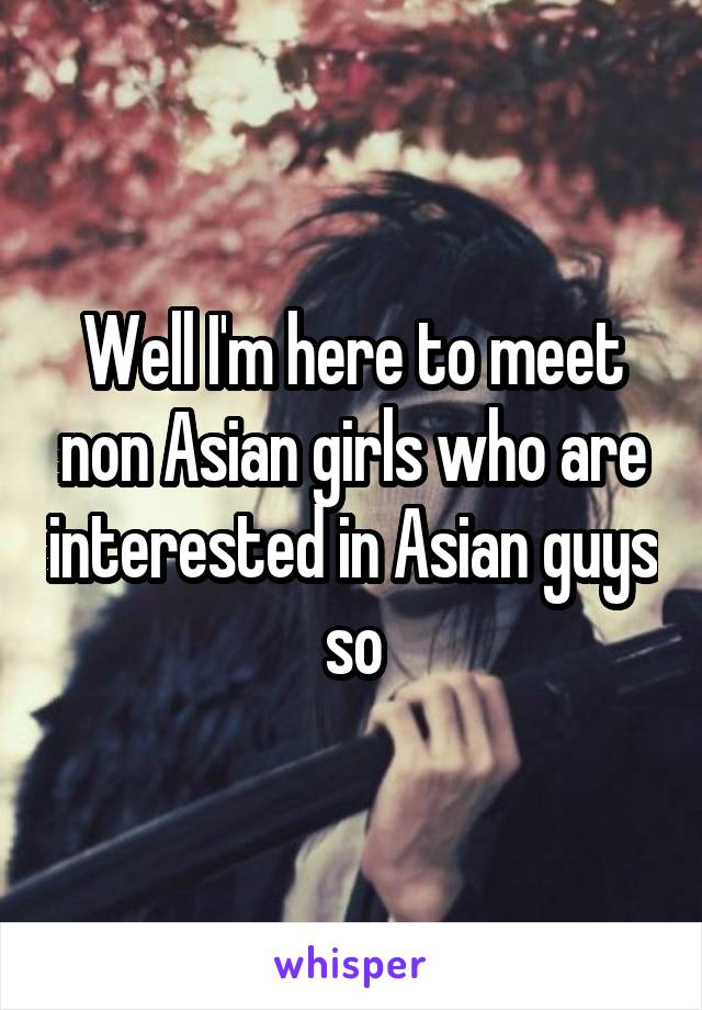 Well I'm here to meet non Asian girls who are interested in Asian guys so