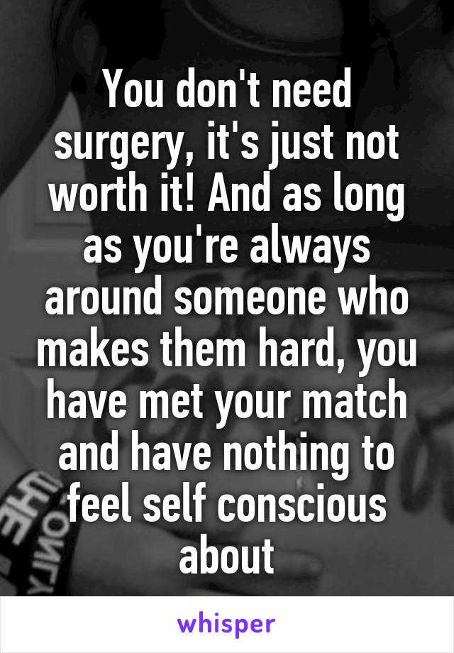 You don't need surgery, it's just not worth it! And as long as you're always around someone who makes them hard, you have met your match and have nothing to feel self conscious about