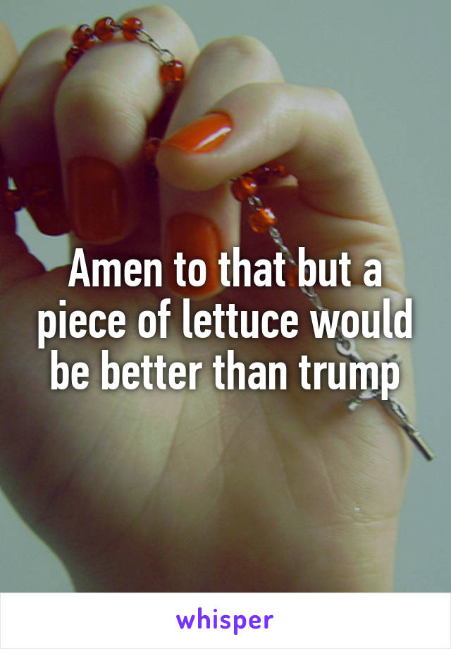 Amen to that but a piece of lettuce would be better than trump