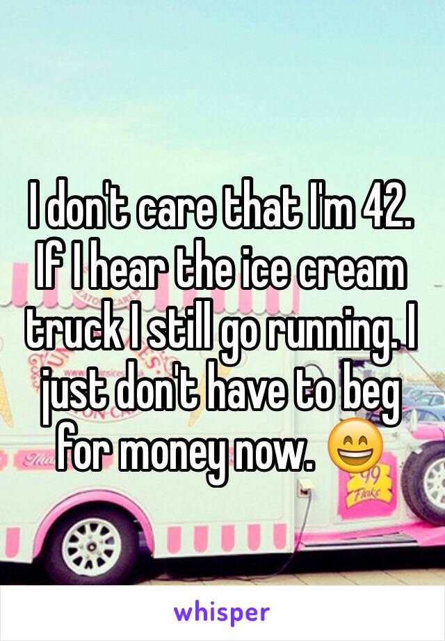 I don't care that I'm 42. If I hear the ice cream truck I still go running. I just don't have to beg for money now. 😄