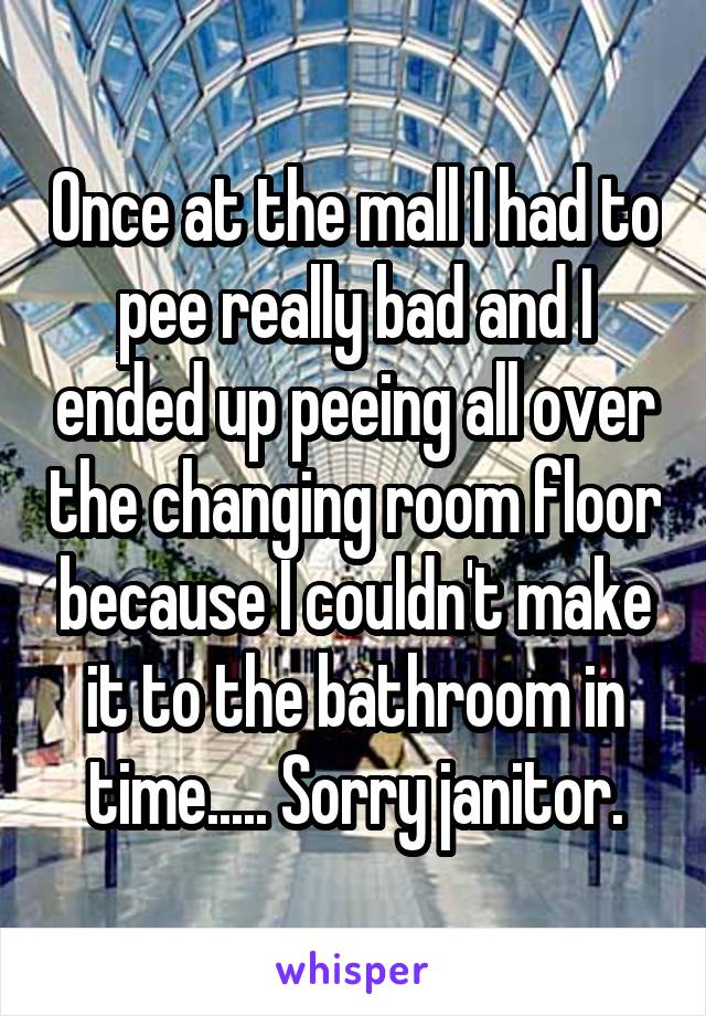 Once at the mall I had to pee really bad and I ended up peeing all over the changing room floor because I couldn't make it to the bathroom in time..... Sorry janitor.