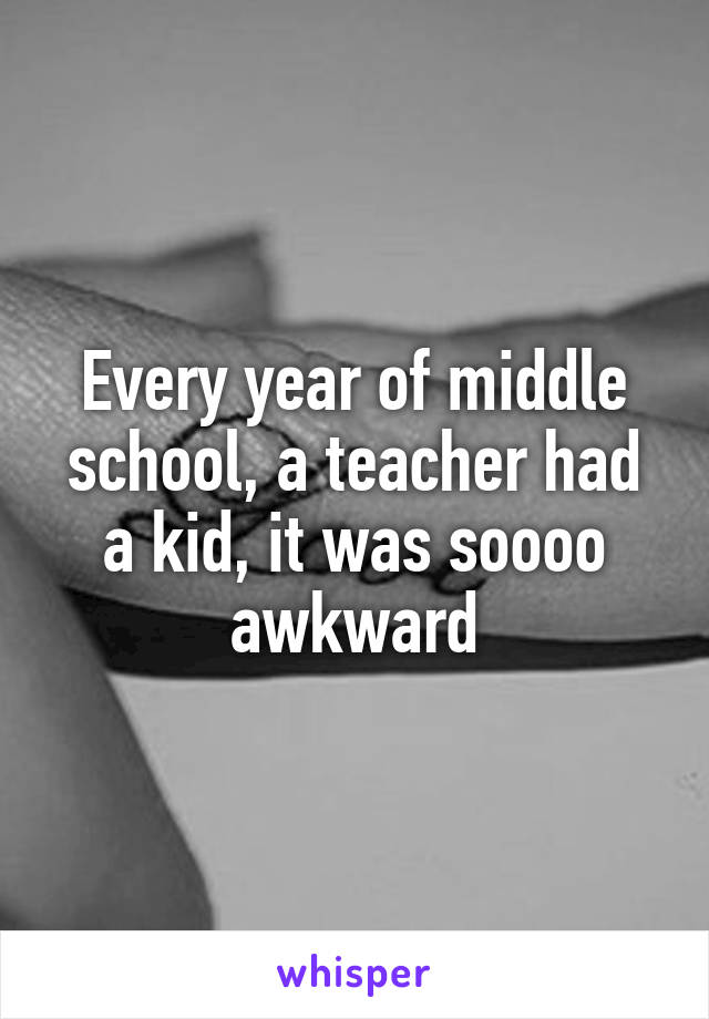 Every year of middle school, a teacher had a kid, it was soooo awkward