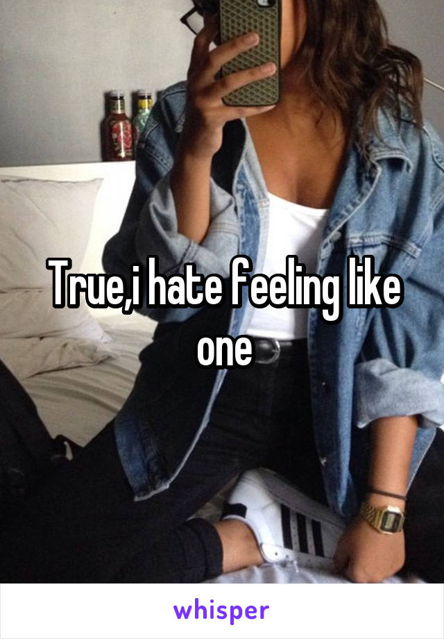 True,i hate feeling like one