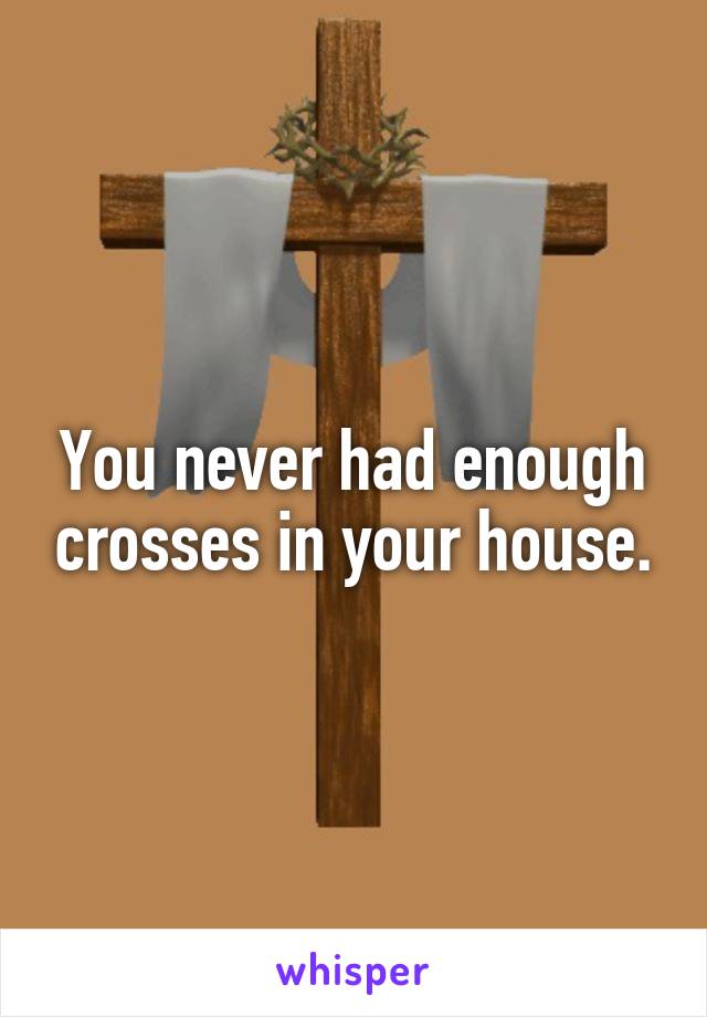 You never had enough crosses in your house.