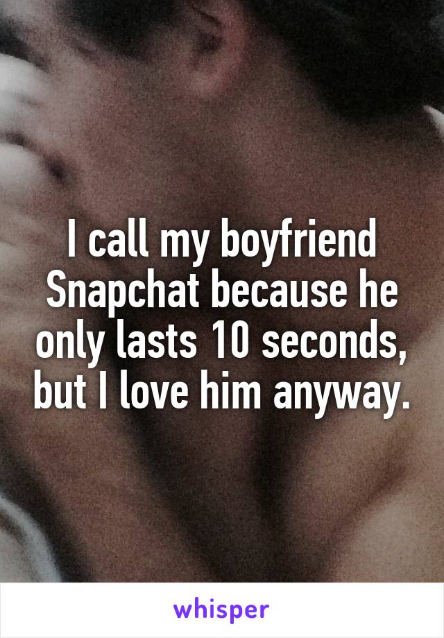 I call my boyfriend Snapchat because he only lasts 10 seconds, but I love him anyway.