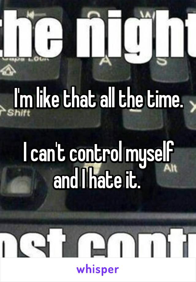 I'm like that all the time. 
I can't control myself and I hate it. 