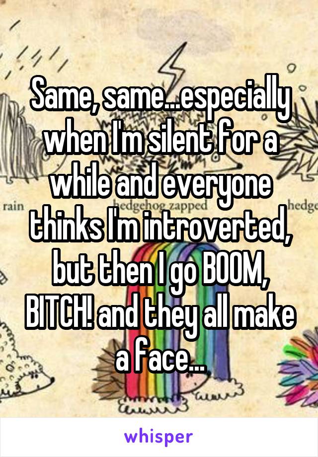 Same, same...especially when I'm silent for a while and everyone thinks I'm introverted, but then I go BOOM, BITCH! and they all make a face...