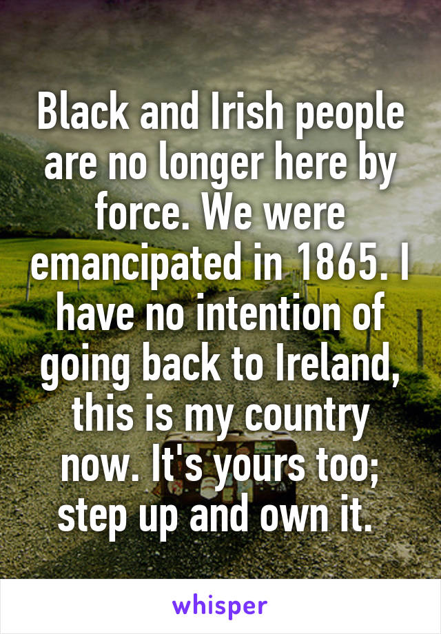 Black and Irish people are no longer here by force. We were emancipated in 1865. I have no intention of going back to Ireland, this is my country now. It's yours too; step up and own it. 
