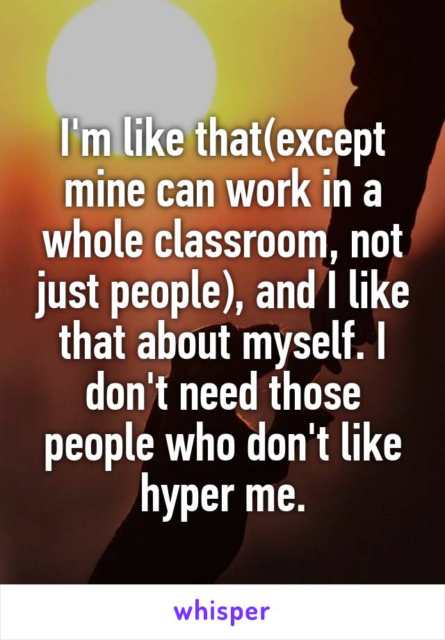 I'm like that(except mine can work in a whole classroom, not just people), and I like that about myself. I don't need those people who don't like hyper me.