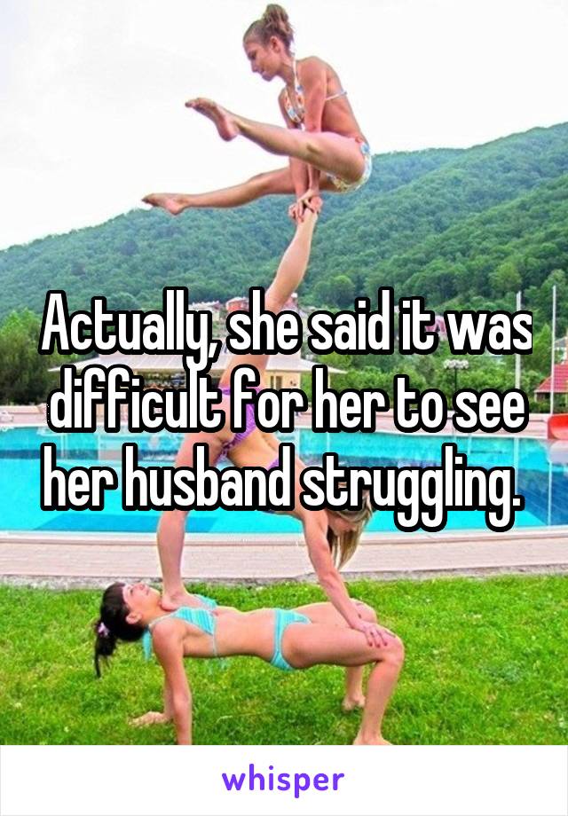 Actually, she said it was difficult for her to see her husband struggling. 