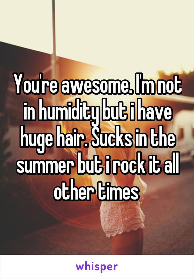 You're awesome. I'm not in humidity but i have huge hair. Sucks in the summer but i rock it all other times 