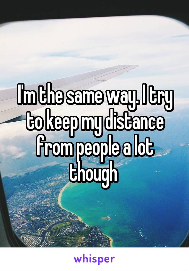 I'm the same way. I try to keep my distance from people a lot though 