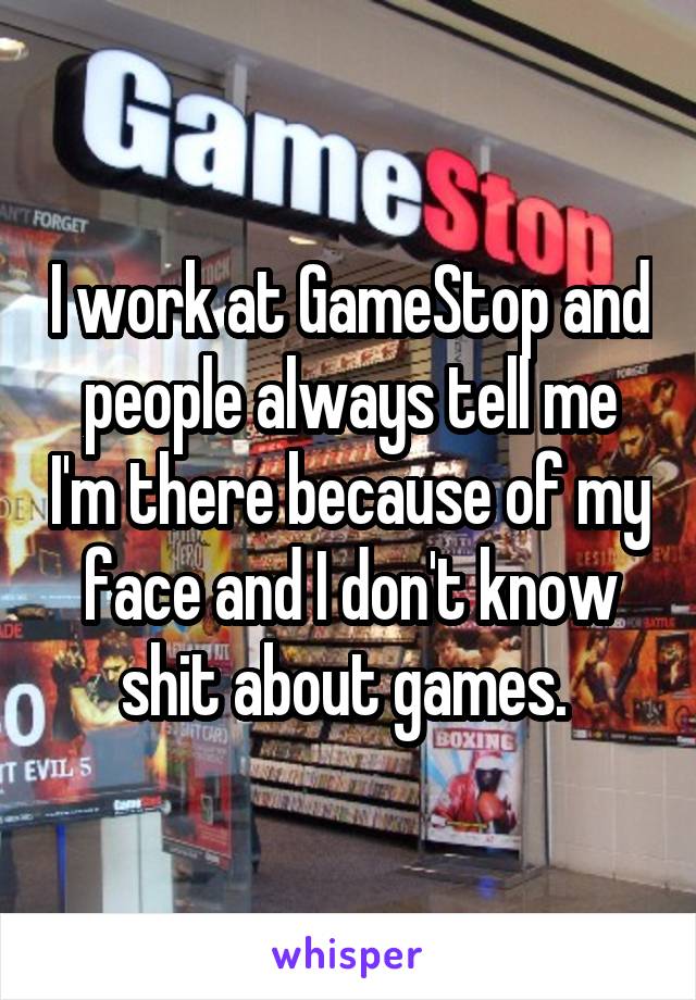 I work at GameStop and people always tell me I'm there because of my face and I don't know shit about games. 