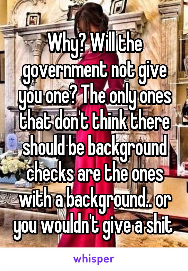 Why? Will the government not give you one? The only ones that don't think there should be background checks are the ones with a background.. or you wouldn't give a shit 