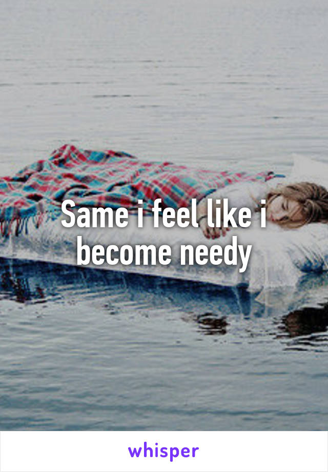 Same i feel like i become needy