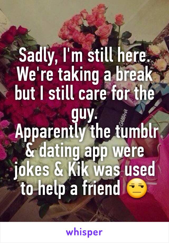 Sadly, I'm still here. We're taking a break but I still care for the guy.
 Apparently the tumblr & dating app were jokes & Kik was used to help a friend 😒