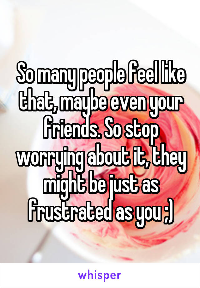 So many people feel like that, maybe even your friends. So stop worrying about it, they might be just as frustrated as you ;)