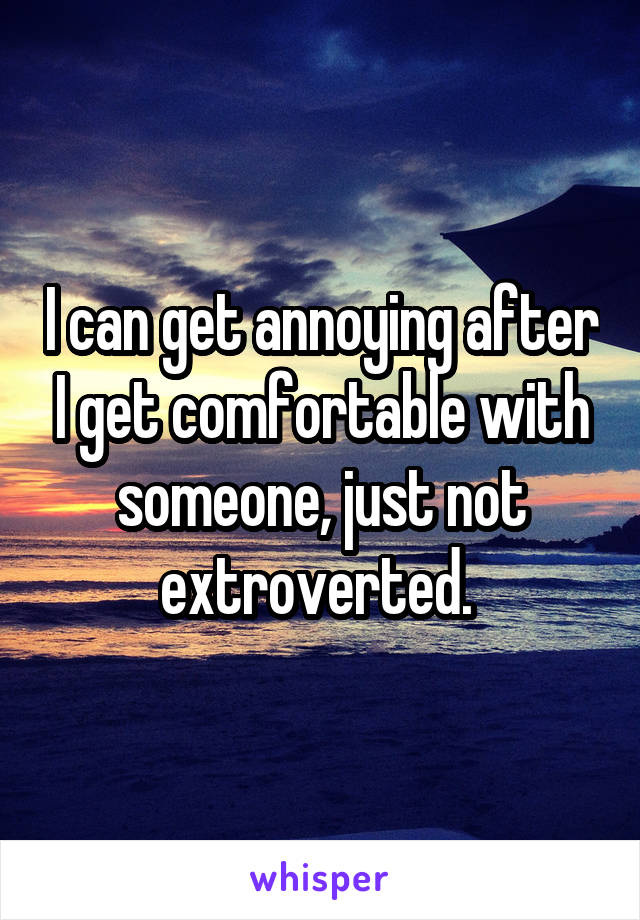 I can get annoying after I get comfortable with someone, just not extroverted. 