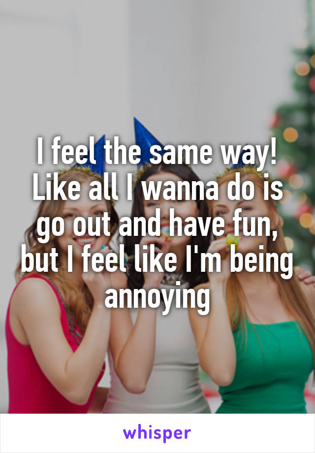 I feel the same way! Like all I wanna do is go out and have fun, but I feel like I'm being annoying