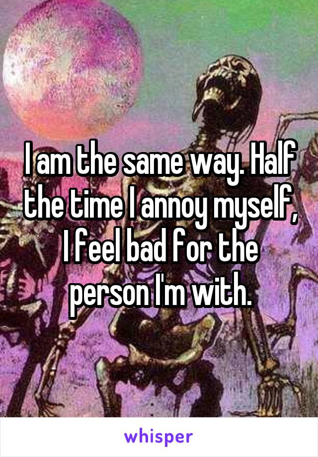 I am the same way. Half the time I annoy myself, I feel bad for the person I'm with.