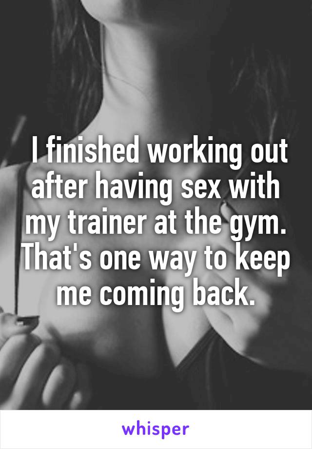  I finished working out after having sex with my trainer at the gym. That's one way to keep me coming back.