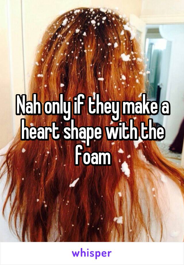 Nah only if they make a heart shape with the foam
