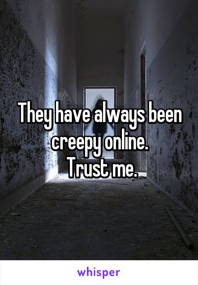 They have always been creepy online.
 Trust me.