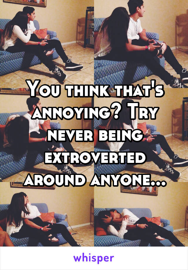You think that's annoying? Try never being extroverted around anyone...
