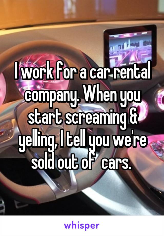 I work for a car rental company. When you start screaming & yelling, I tell you we're sold out of  cars. 