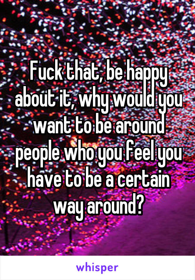Fuck that, be happy about it, why would you want to be around people who you feel you have to be a certain way around?