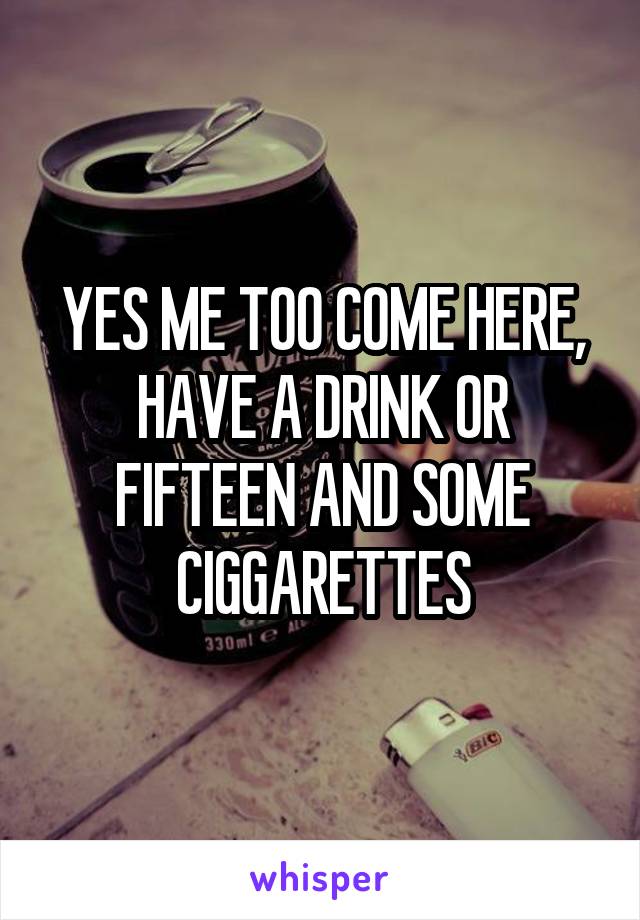 YES ME TOO COME HERE, HAVE A DRINK OR FIFTEEN AND SOME CIGGARETTES