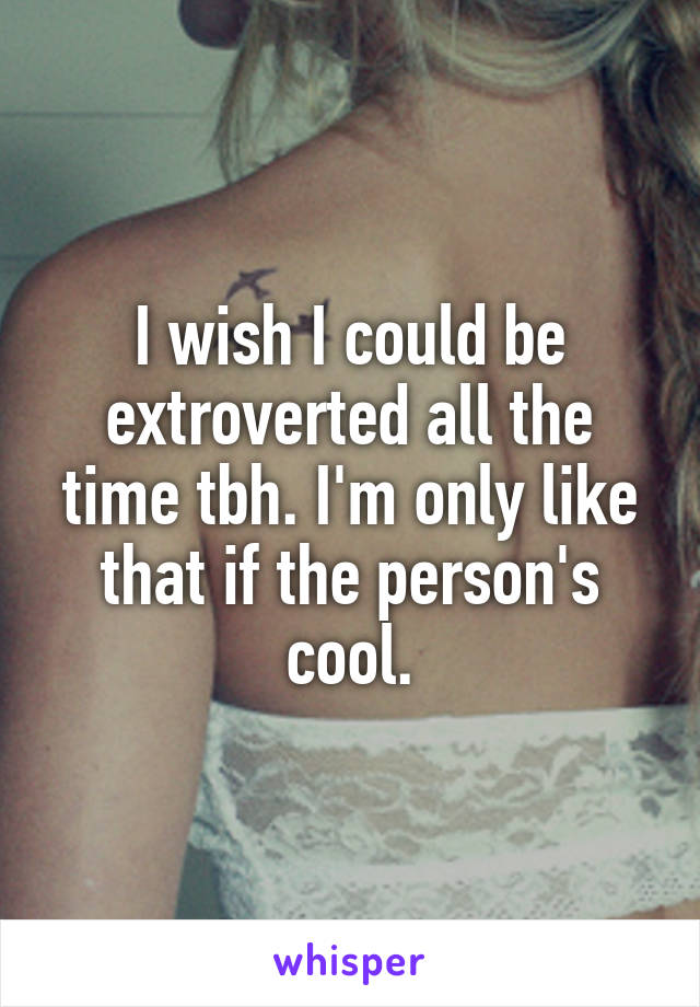 I wish I could be extroverted all the time tbh. I'm only like that if the person's cool.