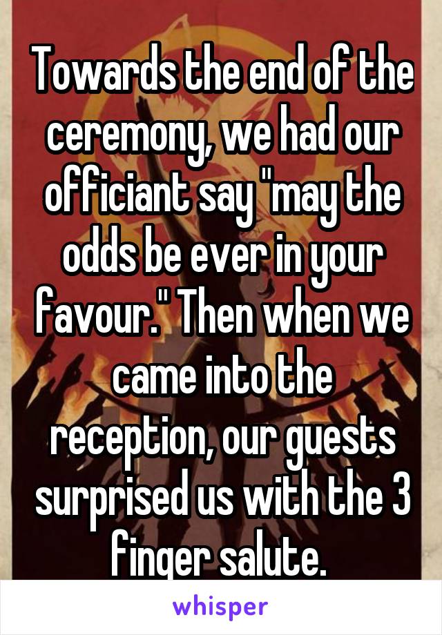 Towards the end of the ceremony, we had our officiant say "may the odds be ever in your favour." Then when we came into the reception, our guests surprised us with the 3 finger salute. 