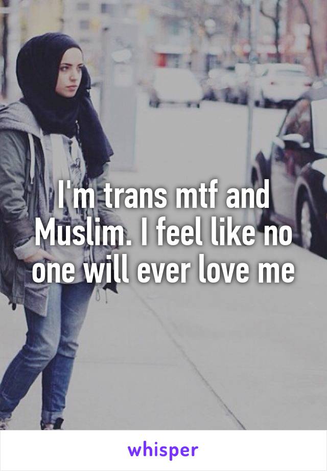 I'm trans mtf and Muslim. I feel like no one will ever love me