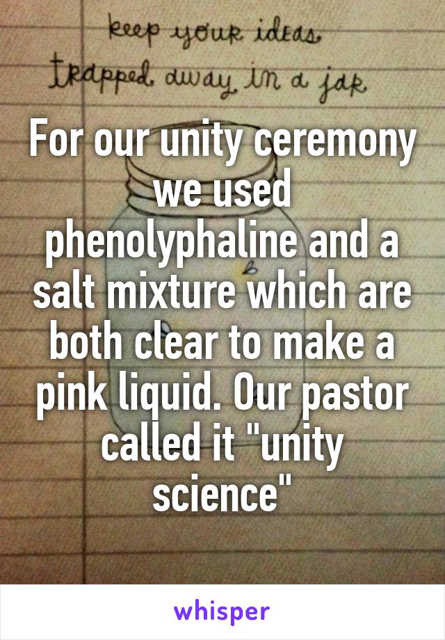 For our unity ceremony we used phenolyphaline and a salt mixture which are both clear to make a pink liquid. Our pastor called it "unity science"