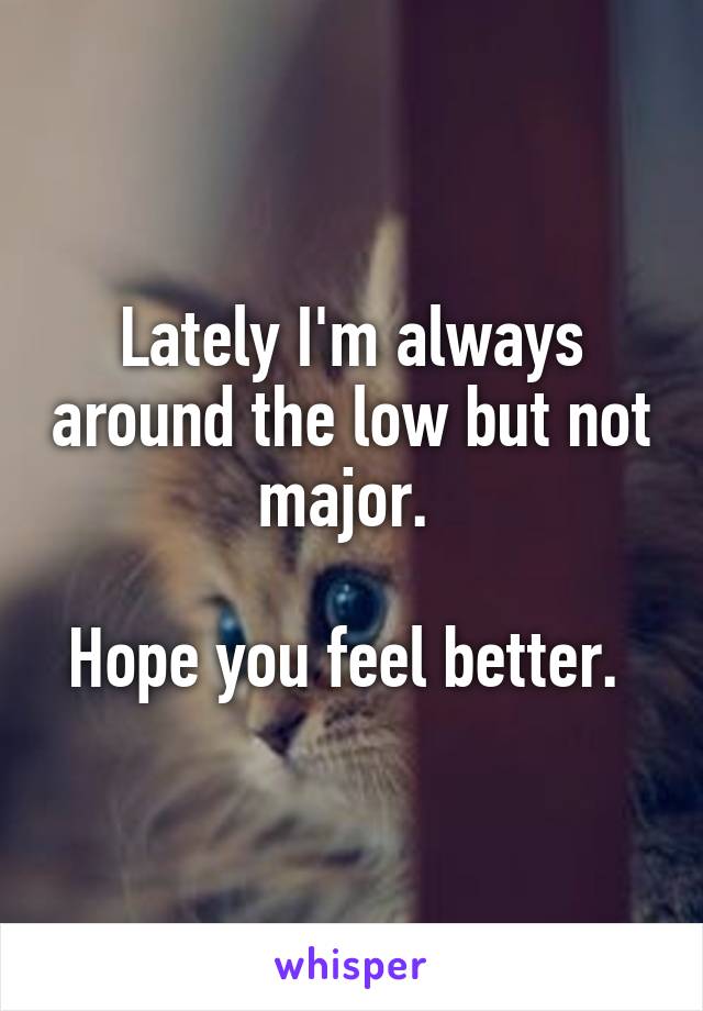 Lately I'm always around the low but not major. 

Hope you feel better. 