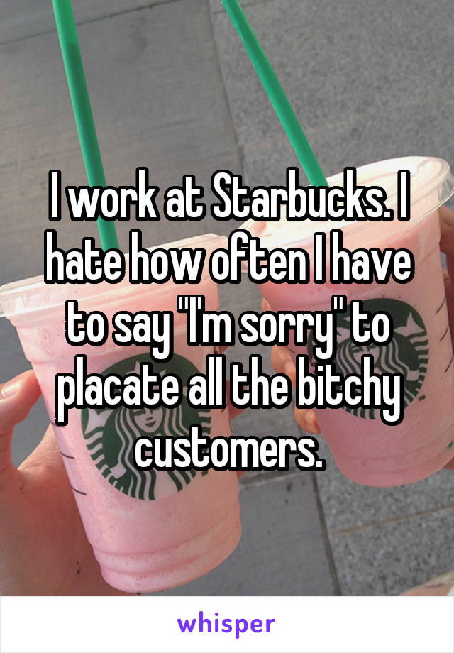 I work at Starbucks. I hate how often I have to say "I'm sorry" to placate all the bitchy customers.