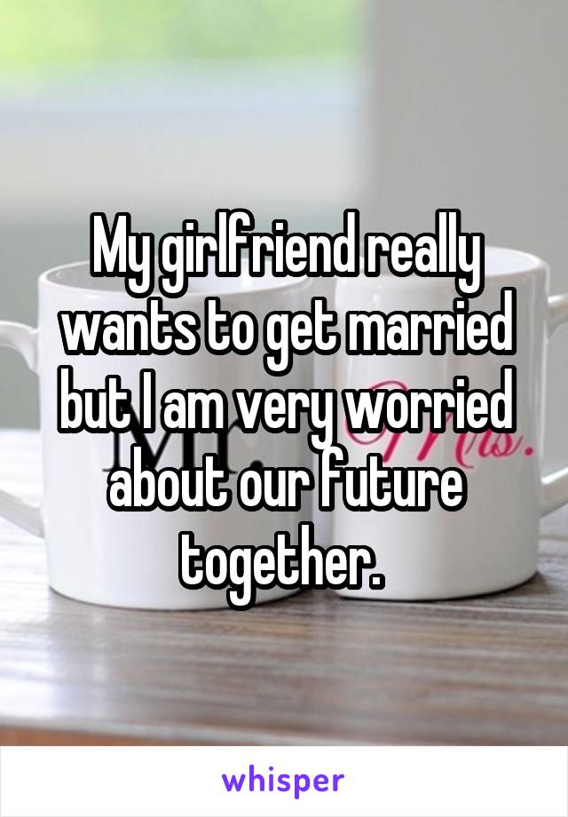 My girlfriend really wants to get married but I am very worried about our future together. 