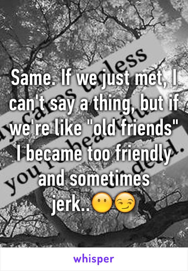 Same. If we just met, I can't say a thing, but if we're like "old friends" I became too friendly and sometimes jerk..😶😏