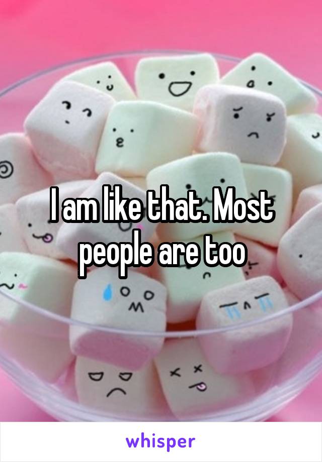 I am like that. Most people are too