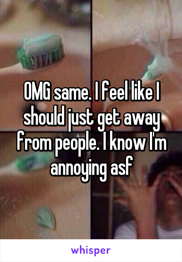 OMG same. I feel like I should just get away from people. I know I'm annoying asf