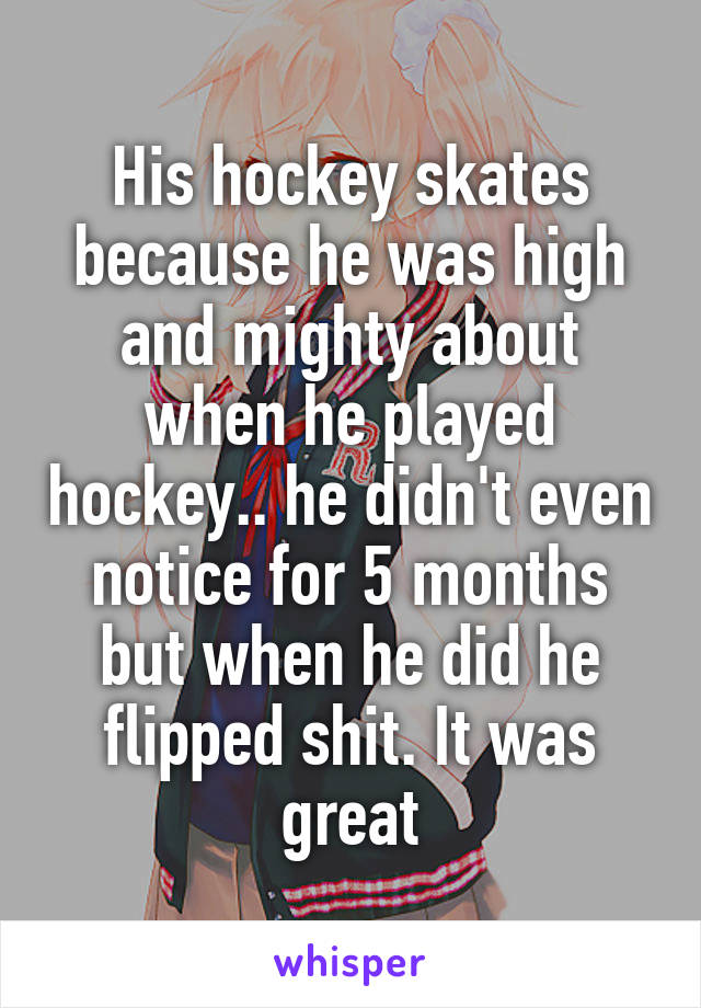 His hockey skates because he was high and mighty about when he played hockey.. he didn't even notice for 5 months but when he did he flipped shit. It was great