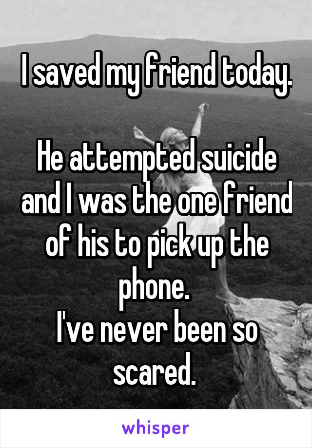 I saved my friend today. 
He attempted suicide and I was the one friend of his to pick up the phone. 
I've never been so scared. 