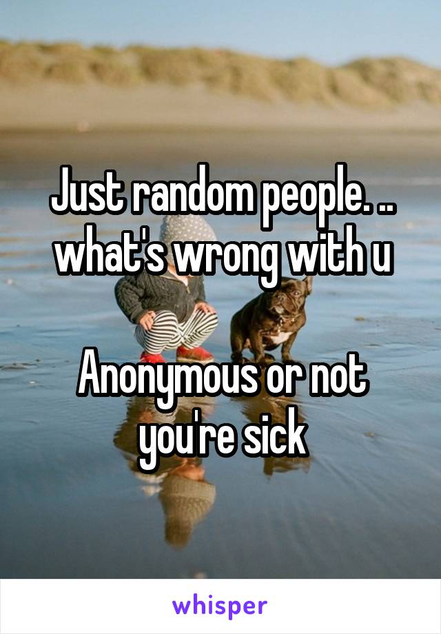 Just random people. .. what's wrong with u

Anonymous or not you're sick