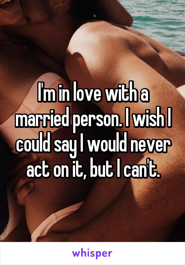 I'm in love with a married person. I wish I could say I would never act on it, but I can't.