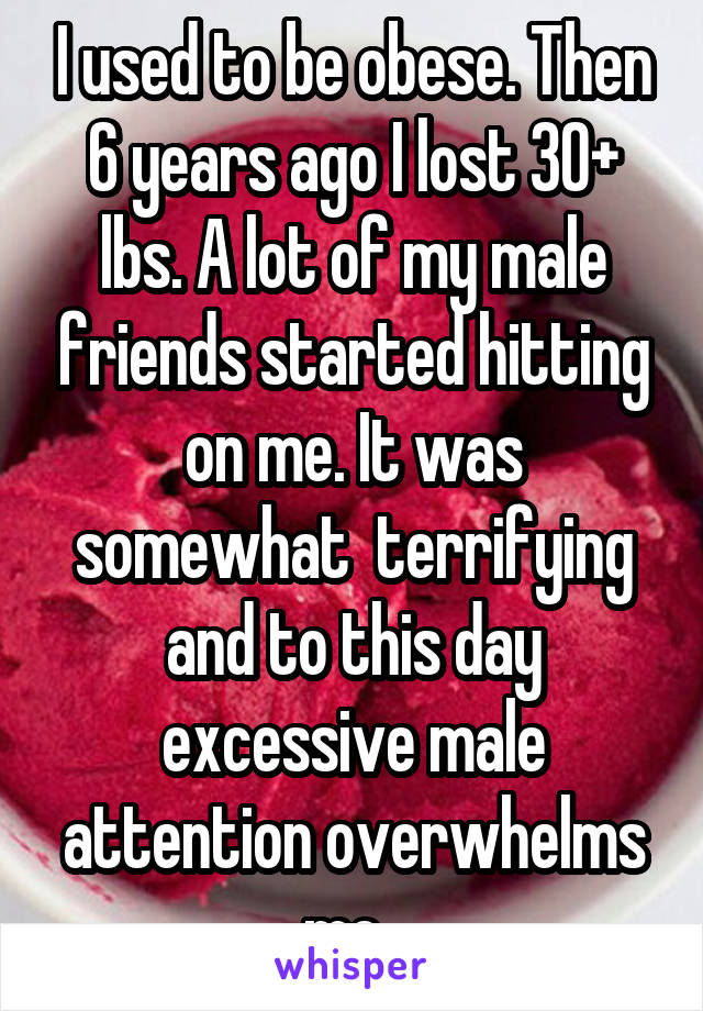 I used to be obese. Then 6 years ago I lost 30+ lbs. A lot of my male friends started hitting on me. It was somewhat  terrifying and to this day excessive male attention overwhelms me. 