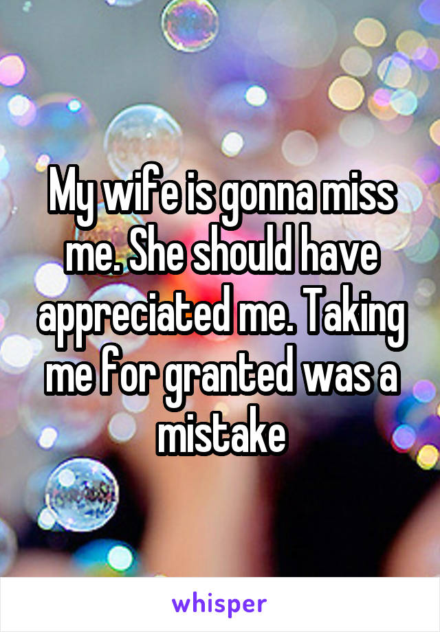 My wife is gonna miss me. She should have appreciated me. Taking me for granted was a mistake